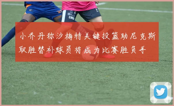 小乔丹称沙梅特关键投篮助尼克斯取胜替补球员将成为比赛胜负手