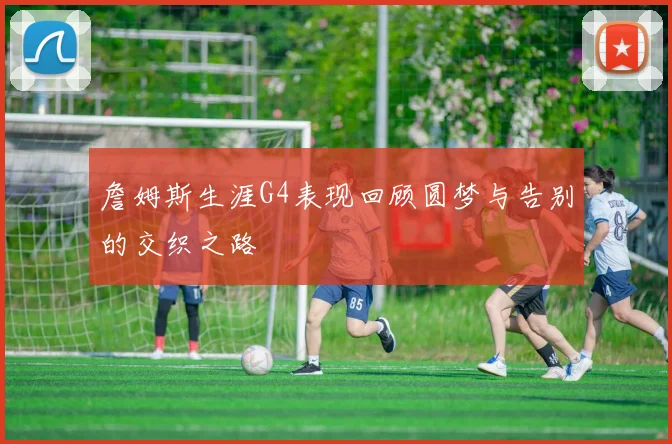 詹姆斯生涯G4表现回顾圆梦与告别的交织之路