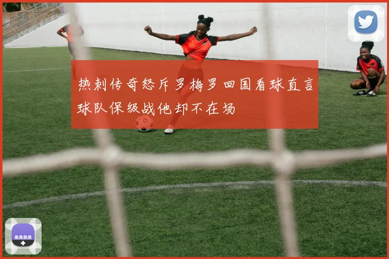 热刺传奇怒斥罗梅罗回国看球直言球队保级战他却不在场