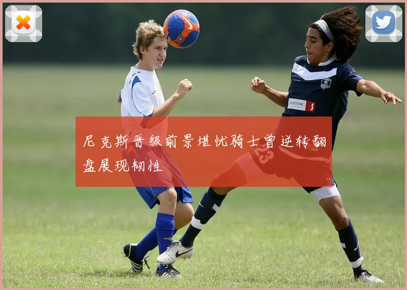 尼克斯晋级前景堪忧骑士曾逆转翻盘展现韧性