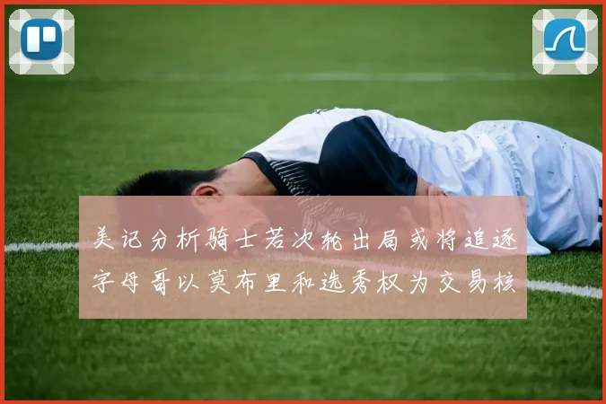 美记分析骑士若次轮出局或将追逐字母哥以莫布里和选秀权为交易核心