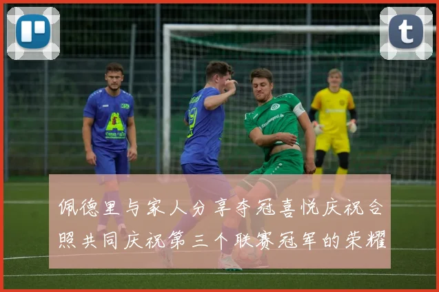 佩德里与家人分享夺冠喜悦庆祝合照共同庆祝第三个联赛冠军的荣耀时刻