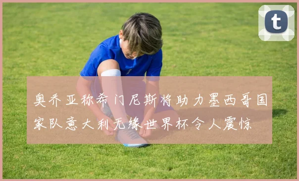 奥乔亚称希门尼斯将助力墨西哥国家队意大利无缘世界杯令人震惊
