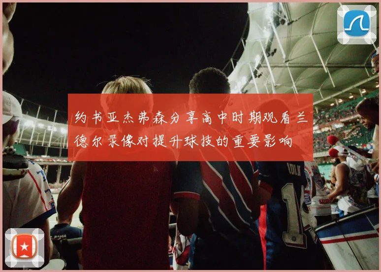 约书亚杰弗森分享高中时期观看兰德尔录像对提升球技的重要影响