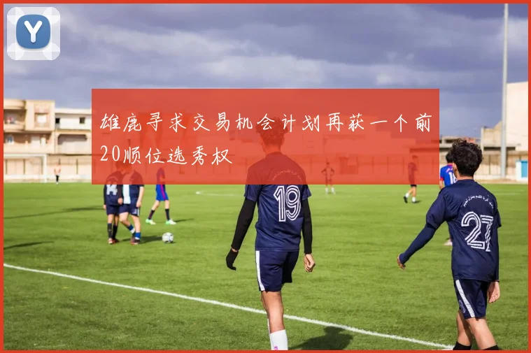 雄鹿寻求交易机会计划再获一个前20顺位选秀权