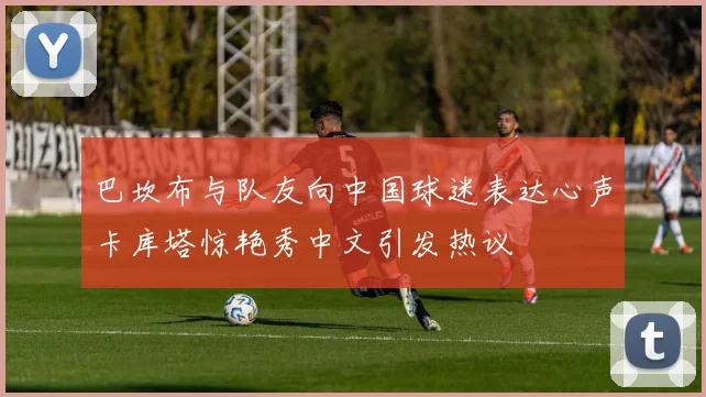 巴坎布与队友向中国球迷表达心声卡库塔惊艳秀中文引发热议