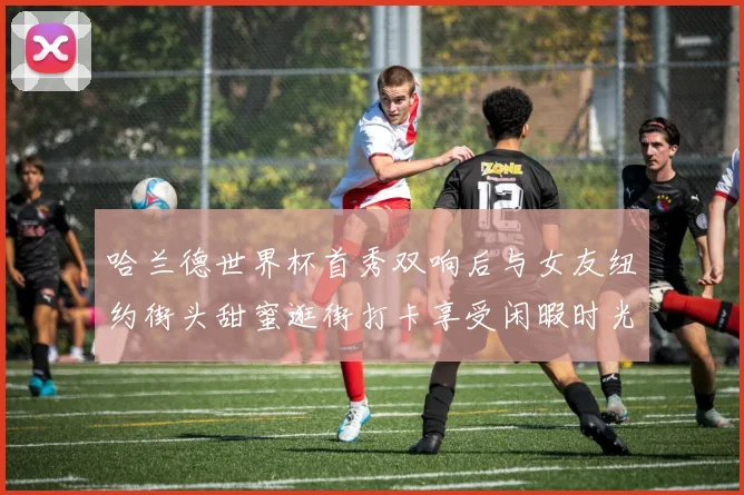 哈兰德世界杯首秀双响后与女友纽约街头甜蜜逛街打卡享受闲暇时光