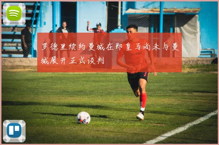 罗德里续约曼城在即皇马尚未与曼城展开正式谈判