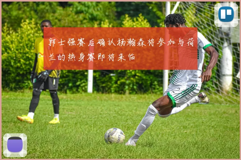 郭士强赛后确认杨瀚森将参加与荷兰的热身赛即将来临