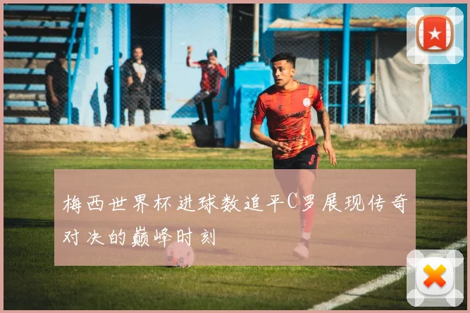 梅西世界杯进球数追平C罗展现传奇对决的巅峰时刻