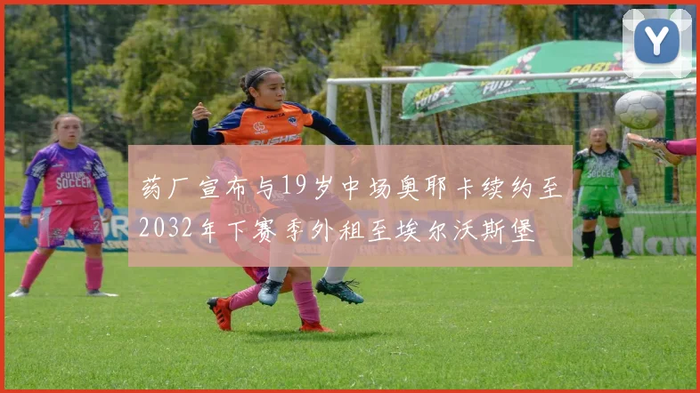 药厂宣布与19岁中场奥耶卡续约至2032年下赛季外租至埃尔沃斯堡